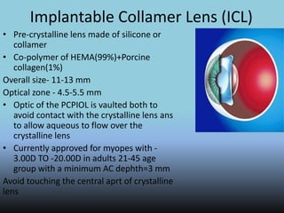 Implantable Collamer Lens (ICL)
• Pre-crystalline lens made of silicone or
collamer
• Co-polymer of HEMA(99%)+Porcine
collagen(1%)
Overall size- 11-13 mm
Optical zone - 4.5-5.5 mm
• Optic of the PCPIOL is vaulted both to
avoid contact with the crystalline lens ans
to allow aqueous to flow over the
crystalline lens
• Currently approved for myopes with -
3.00D TO -20.00D in adults 21-45 age
group with a minimum AC dephth=3 mm
Avoid touching the central aprt of crystalline
lens
 