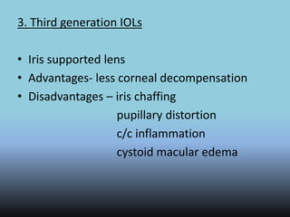 3. Third generation IOLs
• Iris supported lens
• Advantages- less corneal decompensation
• Disadvantages – iris chaffing
pupillary distortion
c/c inflammation
cystoid macular edema
 