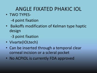 ANGLE FIXATED PHAKIC IOL
• TWO TYPES-
-4 point fixation
• Baikoffs modification of Kelman type haptic
design
-3 point fixation
• Vivarte(IOLtech)
• Can be inserted through a temporal clear
corneal incision or a scleral pocket
• No ACPIOL is currently FDA approved
 
