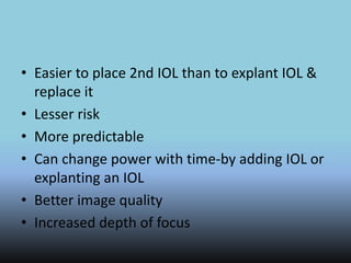 • Easier to place 2nd IOL than to explant IOL &
replace it
• Lesser risk
• More predictable
• Can change power with time-by adding IOL or
explanting an IOL
• Better image quality
• Increased depth of focus
 