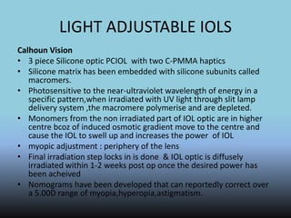 LIGHT ADJUSTABLE IOLS
Calhoun Vision
• 3 piece Silicone optic PCIOL with two C-PMMA haptics
• Silicone matrix has been embedded with silicone subunits called
macromers.
• Photosensitive to the near-ultraviolet wavelength of energy in a
specific pattern,when irradiated with UV light through slit lamp
delivery system ,the macromere polymerise and are depleted.
• Monomers from the non irradiated part of IOL optic are in higher
centre bcoz of induced osmotic gradient move to the centre and
cause the IOL to swell up and increases the power of IOL
• myopic adjustment : periphery of the lens
• Final irradiation step locks in is done & IOL optic is diffusely
irradiated within 1-2 weeks post op once the desired power has
been acheived
• Nomograms have been developed that can reportedly correct over
a 5.00D range of myopia,hyperopia,astigmatism.
 