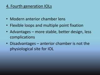 4. Fourth generation IOLs
• Modern anterior chamber lens
• Flexible loops and multiple point fixation
• Advantages – more stable, better design, less
complications
• Disadvantages – anterior chamber is not the
physiological site for IOL
 