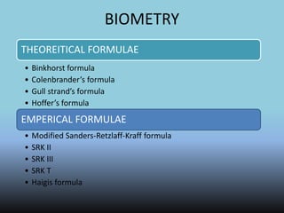 BIOMETRY
THEOREITICAL FORMULAE
• Binkhorst formula
• Colenbrander’s formula
• Gull strand’s formula
• Hoffer’s formula
EMPERICAL FORMULAE
• Modified Sanders-Retzlaff-Kraff formula
• SRK II
• SRK III
• SRK T
• Haigis formula
 