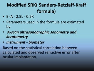Modified SRK( Sanders-Retzlaff-Kraff
formula)
• E=A - 2.5L - 0.9K
• Parameters used in the formula are estimated
by
• A-scan ultrasonographic sonometry and
keratometry
• Instrument - biometer
Based on the statistical correlation between
calculated and observed refractive error after
ocular implantation.
 