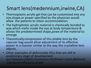Smart lens(medennium,irwine,CA)
• Thermoplastic acrylic gel that can be customized into any
size,shape,or power specified by the physician would
allow the patients to retain accommodation.
• The hydrophobic acrylic material is chemically bonded to
wax,which melts inside the eye at body temperature &
allows the predetermined shape,powe of the material to
emerge.
• Theoretically,compression of this pliable lens by the
capsular bag would allow adjustment of its effective
power in a manner similar to the way the crystalline lens
adjusts.
• Other examples of deformable IOLs that are still in
preliminary stage of development
are:Flexoptic(AMO),Fluidvision IOL(Power vision,Belmont
,CA),NuLens(NuLens,Israel)
 