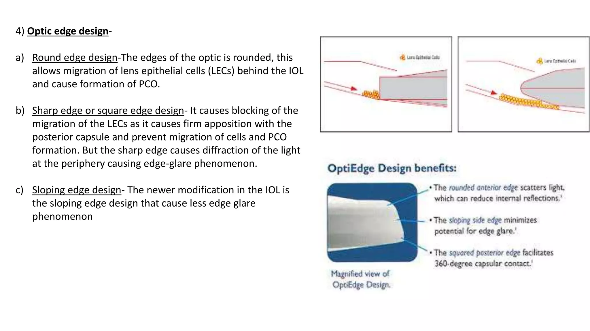 4) Optic edge design-
a) Round edge design-The edges of the optic is rounded, this
allows migration of lens epithelial cells (LECs) behind the IOL
and cause formation of PCO.
b) Sharp edge or square edge design- It causes blocking of the
migration of the LECs as it causes firm apposition with the
posterior capsule and prevent migration of cells and PCO
formation. But the sharp edge causes diffraction of the light
at the periphery causing edge-glare phenomenon.
c) Sloping edge design- The newer modification in the IOL is
the sloping edge design that cause less edge glare
phenomenon
 