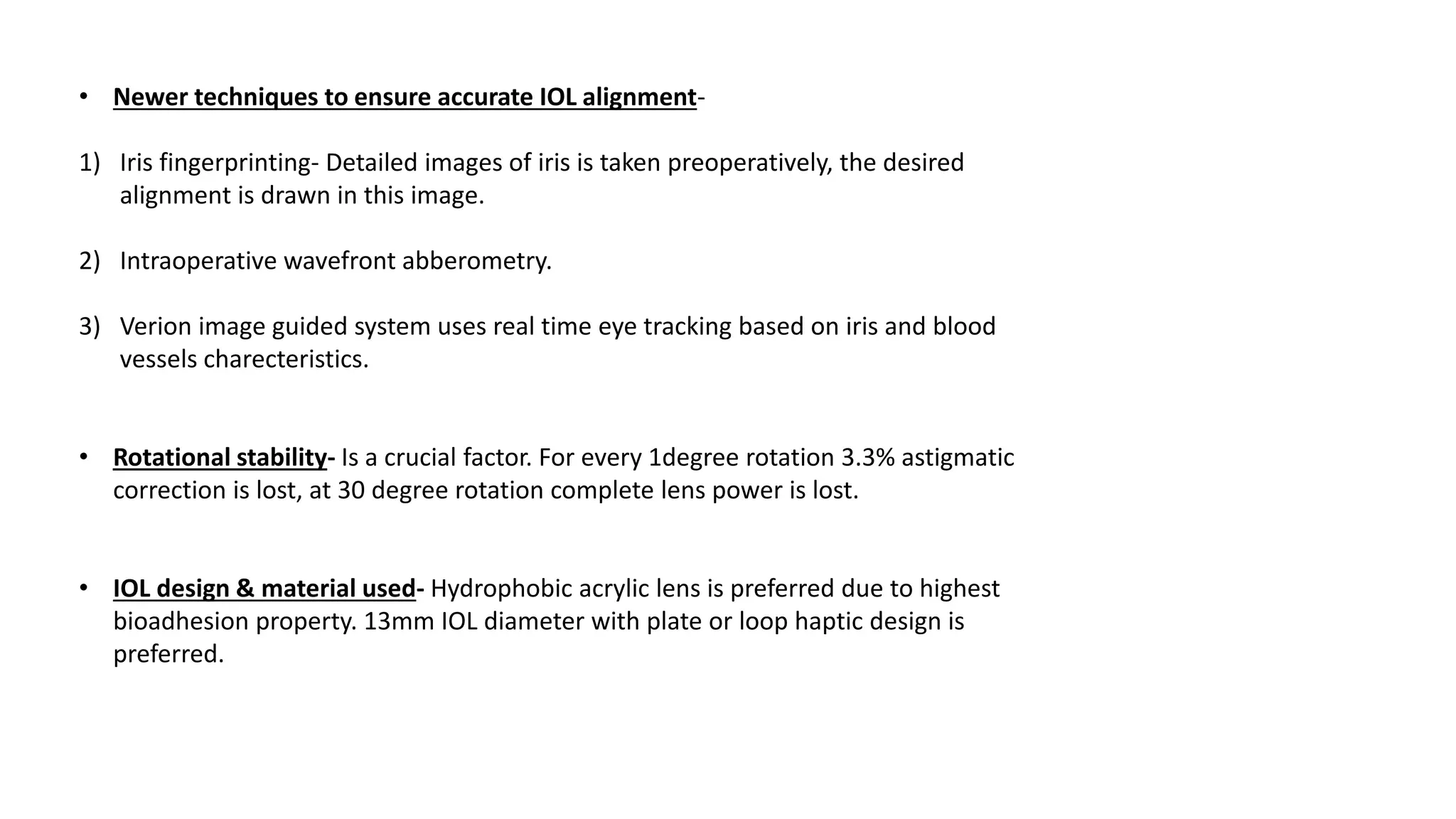 • Newer techniques to ensure accurate IOL alignment-
1) Iris fingerprinting- Detailed images of iris is taken preoperatively, the desired
alignment is drawn in this image.
2) Intraoperative wavefront abberometry.
3) Verion image guided system uses real time eye tracking based on iris and blood
vessels charecteristics.
• Rotational stability- Is a crucial factor. For every 1degree rotation 3.3% astigmatic
correction is lost, at 30 degree rotation complete lens power is lost.
• IOL design & material used- Hydrophobic acrylic lens is preferred due to highest
bioadhesion property. 13mm IOL diameter with plate or loop haptic design is
preferred.
 