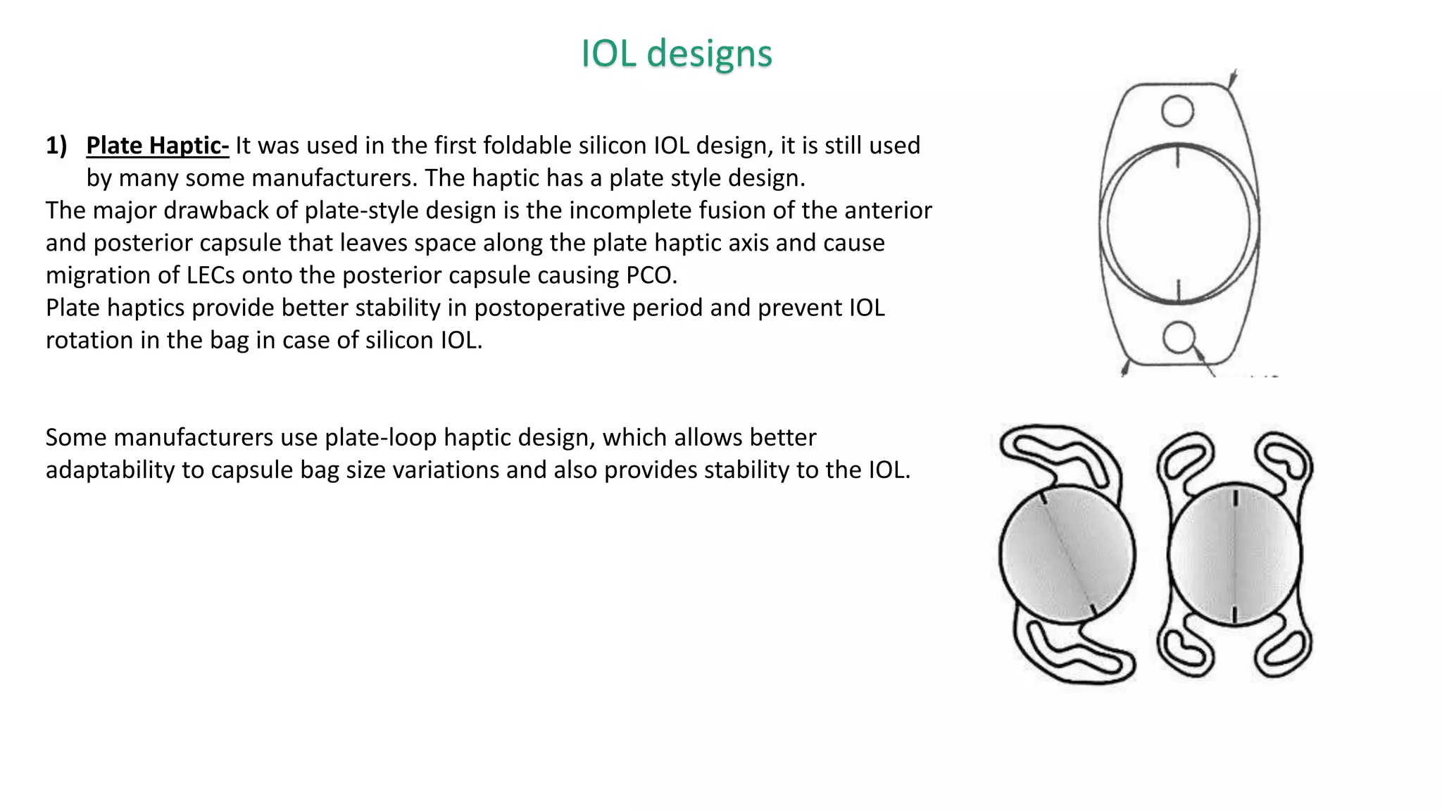 IOL designs
1) Plate Haptic- It was used in the first foldable silicon IOL design, it is still used
by many some manufacturers. The haptic has a plate style design.
The major drawback of plate-style design is the incomplete fusion of the anterior
and posterior capsule that leaves space along the plate haptic axis and cause
migration of LECs onto the posterior capsule causing PCO.
Plate haptics provide better stability in postoperative period and prevent IOL
rotation in the bag in case of silicon IOL.
Some manufacturers use plate-loop haptic design, which allows better
adaptability to capsule bag size variations and also provides stability to the IOL.
 