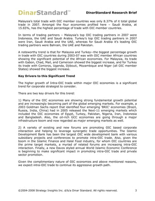 DinarStandard Research Brief

Malaysia’s total trade with OIC member countries was only 8.37% of it total global
trade in 2007. Amongst the four economies profiled here – Saudi Arabia, at
15.65%, has the highest percentage of trade with OIC member countries.

In terms of trading partners – Malaysia’s top OIC trading partners in 2007 were
Indonesia, the UAE and Saudi Arabia. Turkey’s top OIC trading partners in 2007
were Iran, Saudi Arabia and the UAE, whereas for Saudi Arabia it’s leading OIC
trading partners were Bahrain, the UAE and Pakistan.

A noteworthy trend is that for Malaysia and Turkey--the biggest percentage growth
in trade with OIC countries during 2003-07 was with OIC member African countries
showing the significant potential of the African economies. For Malaysia, its trade
with Gabon, Chad, Mail, and Cameroon showed the biggest increase, and for Turkey
its trade with Comoros, Uganda, Djibouti, Mozambique and Niger (all OIC member
States) showed the biggest increase.

Key Drivers to this Significant Trend

The higher growth of Intra-OIC trade within major OIC economies is a significant
trend for corporate strategist to consider.

There are two key drivers for this trend:

1) Many of the OIC economies are showing strong fundamental growth potential
and are increasingly becoming part of the global emerging markets. For example, a
2003 Goldman Sachs report that identified four emerging 'BRIC' economies (Brazil,
Russia, India, China) had in 2005 released the Next-11 emerging markets which
included the OIC economies of Egypt, Turkey, Pakistan, Nigeria, Iran, Indonesia
and Bangladesh. Also, the oil-rich GCC economies are going through a major
infrastructure boom and now regarded as major emerging markets as well.

2) A variety of existing and new forums are promoting OIC based corporate
interaction and helping to leverage synergetic trade opportunities. The Islamic
Development Bank has been the largest OIC wide development bank with various
subsidiary projects and conferences to promote intra-OIC trade. Also, given the
boom in the Islamic Finance and Halal Food industry, for whom OIC countries are
the prime target markets, a myriad of related forums are increasing intra-OIC
interaction. Finally, a new Davos styled annual World Islamic Economic Conference
is beginning to make significant impact in promoting intra-OIC trade and private
sector promotion.

Given the complimentary nature of OIC economies and above mentioned reasons,
we expect intra-OIC trade to continue its aggressive growth path.




©2004-2008 Strategy Insights Inc. d/b/a Dinar Standard. All rights reserved.     3
 