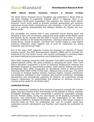 DinarStandard Research Brief

WIEF      (World      Islamic     Economic       Forum):       A    Success    to-Date

The World Islamic Economic Forum Foundation was established in March 2006 by
the Asian Strategy & Leadership Institute (ASLI) in Malaysia. ASLI is an
independent not-for-profit organization that organizes the Annual World Islamic
Economic Forum which seeks to promote business partnerships and economic
cooperation among Muslim entrepreneurs and companies in the OIC countries as
well as to promote understanding and dialogue between the Muslim and non-
Muslim worlds.

The Foundation has already held 4 very successful annual forums which are
attracting a who’s who of economic, political and social leaders of the Muslim world
and beyond. At the recently held 4th WIEF in Kuwait with the theme of “Islamic
Countries: Partners in the Global Development”, Secretary General of the Union of
Kuwait Banks, Yousef Al-Jassem, conveyed that “Kuwait hoped to bring Islamic
economic institutions closer together and to push for cooperation by raising
investment and commercial trade.”

One of the major WIEF initiatives involves the expansion of networks of Muslim
business women. The WIEF Businesswomen Network (WBN) acts to reinstate the
livelihood of the first Muslim women who actively participated in merchant trades
and found livelihood as businesswomen and entrepreneurs of their time.

Other WIEF initiatives include the WIEF Education Trust (WET) and the WIEF Young
Leaders Network (WYN), with great emphasis on educating the youth. Their “Let’s
Plug-in Education” programme is driven to improving infrastructure networks and
affordable computers to impoverished societies. Under another scheme, the Islamic
Development Bank (IDB) inaugurated an educational centre of WIEF-Universiti
Teknologi MARA (WIEF-UiTM) in Shah Alam, Malaysia three months ago. The centre
is focused on bringing together scholars, business leaders, industry practitioners
and academics worldwide to plan initiatives that promote scholarship, knowledge
advancement and competencies upgrading for Muslims. Its programmes include
research collaboration on biotechnology and initiatives on technical training to
increase human capital for the Muslim world.

Leadership Driving

Inspired leadership is starting to drive economic cooperation amongst OIC member
states. Secretary General of OIC and President of the Republic of Turkey, Professor
Ekmeleddin Ihsanoglu, has been instrumental in pooling for cooperation amongst
the OIC Member States. During the 23rd Session of the Standing Committee for
Economic and Commercial Cooperation of the Organisation of the Islamic
Conference (COMCEC), Professor Ekmeleddin underlined a 20% target increase in
intra-OIC trade by 2015. He emphasized that such an increase would spur
substantial economic development and therefore work towards the eradication of
poverty.




©2004-2008 Strategy Insights Inc. d/b/a Dinar Standard. All rights reserved.         4
 