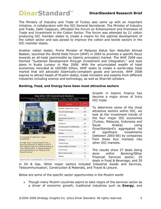 DinarStandard Research Brief

The Ministry of Industry and Trade of Turkey also came up with an important
initiative, in collaboration with the OIC General Secretariat. The Minister of Industry
and Trade, Zafer Caglayan, officiated the Forum on Enhancement and Promotion of
Trade and Investment in the Cotton Sector. The forum was attended by 21 cotton
producing OIC member states to create a means for the optimal development of
the cotton sector and was poised to improve the cotton and textile sectors in the
OIC member states.

Another nation leader, Prime Minister of Malaysia Datuk Seri Abdullah Ahmad
Badawi, launched the World Halal Forum (WHF) in 2004 to promote a specific focus
towards an all-halal (permissible by Islamic principles) market. The WHF 2008 was
themed “Sustained Development through Investment and Integration,” and took
place in Kuala Lumpur in May 2008. With the accumulated wealth of halal
economies recorded at USD580 billion, WHF seeks to create a world-class halal
market that will advocate Islamically-compliant goods and services. WHF 2008
aspires to attract heads of Muslim states, trade ministers and experts from different
industries including science and technology, as well as Shari’ah scholars.

Banking, Food, and Energy have been most attractive sectors

                                                      Growth in Islamic finance has
                                                      become a major driver of Intra
                                                      OIC trade.

                                                      To determine some of the most
                                                      attractive sectors within OIC, we
                                                      look at the investment trends of
                                                      the four major OIC economies
                                                      (Turkey, Malaysia, Indonesia and
                                                      Saudi          Arabia)       using
                                                      DinarStandard’s aggregated list
                                                      of     significant     investments
                                                      (between 2003-06) by companies
                                                      from these four markets into
                                                      other OIC markets.

                                                The results show 57 deals being
                                                done      within   Banking/Other
                                                Financial Services sector; 25
                                                deals in Food & Beverage; and 20
in Oil & Gas. Other major sectors included Industrial Goods and Services,
Telecommunication, Construction & Materials, and Travel & Leisure.

Below are some of the specific sector opportunities in the Muslim world:

      Though many Muslim countries aspire to take reigns of the services sector as
       a driver of economic growth, traditional industries such as Energy, and



©2004-2008 Strategy Insights Inc. d/b/a Dinar Standard. All rights reserved.          5
 