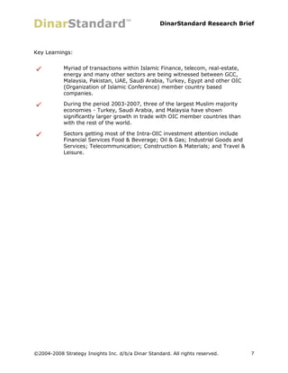 DinarStandard Research Brief




Key Learnings:


            Myriad of transactions within Islamic Finance, telecom, real-estate,
            energy and many other sectors are being witnessed between GCC,
            Malaysia, Pakistan, UAE, Saudi Arabia, Turkey, Egypt and other OIC
            (Organization of Islamic Conference) member country based
            companies.

            During the period 2003-2007, three of the largest Muslim majority
            economies - Turkey, Saudi Arabia, and Malaysia have shown
            significantly larger growth in trade with OIC member countries than
            with the rest of the world.

            Sectors getting most of the Intra-OIC investment attention include
            Financial Services Food & Beverage; Oil & Gas; Industrial Goods and
            Services; Telecommunication; Construction & Materials; and Travel &
            Leisure.




©2004-2008 Strategy Insights Inc. d/b/a Dinar Standard. All rights reserved.       7
 