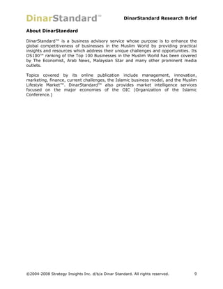 DinarStandard Research Brief

About DinarStandard

DinarStandard™ is a business advisory service whose purpose is to enhance the
global competitiveness of businesses in the Muslim World by providing practical
insights and resources which address their unique challenges and opportunities. Its
DS100™ ranking of the Top 100 Businesses in the Muslim World has been covered
by The Economist, Arab News, Malaysian Star and many other prominent media
outlets.

Topics covered by its online publication include management, innovation,
marketing, finance, current challenges, the Islamic business model, and the Muslim
Lifestyle Market™. DinarStandard™ also provides market intelligence services
focused on the major economies of the OIC (Organization of the Islamic
Conference.)




©2004-2008 Strategy Insights Inc. d/b/a Dinar Standard. All rights reserved.     9
 