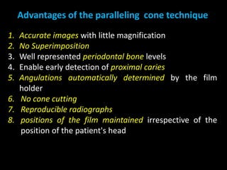 1. Accurate images with little magnification
2. No Superimposition
3. Well represented periodontal bone levels
4. Enable early detection of proximal caries
5. Angulations automatically determined by the film
holder
6. No cone cutting
7. Reproducible radiographs
8. positions of the film maintained irrespective of the
position of the patient's head
Advantages of the paralleling cone technique
 