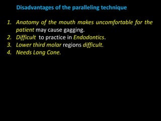 1. Anatomy of the mouth makes uncomfortable for the
patient may cause gagging.
2. Difficult to practice in Endodontics.
3. Lower third molar regions difficult.
4. Needs Long Cone.
Disadvantages of the paralleling technique
 