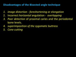 Disadvantages of the Bisected angle technique
1. image distortion - foreshortening or elongation
2. Incorrect horizontal angulation - overlapping
3. Poor detection of proximal caries and the periodontal
bone levels.
4. superimposition of the zygomatic buttress
5. Cone cutting
 