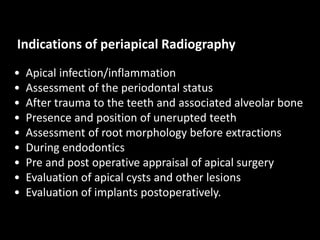 Indications of periapical Radiography
• Apical infection/inflammation
• Assessment of the periodontal status
• After trauma to the teeth and associated alveolar bone
• Presence and position of unerupted teeth
• Assessment of root morphology before extractions
• During endodontics
• Pre and post operative appraisal of apical surgery
• Evaluation of apical cysts and other lesions
• Evaluation of implants postoperatively.
 