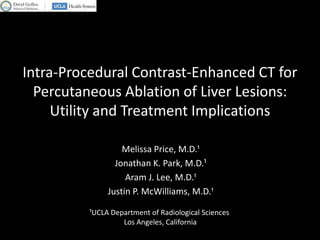 Intra-Procedural Contrast-Enhanced CT for
  Percutaneous Ablation of Liver Lesions:
     Utility and Treatment Implications

                   Melissa Price, M.D.¹
                 Jonathan K. Park, M.D.¹
                    Aram J. Lee, M.D.¹
               Justin P. McWilliams, M.D.¹

          ¹UCLA Department of Radiological Sciences
                   Los Angeles, California
 