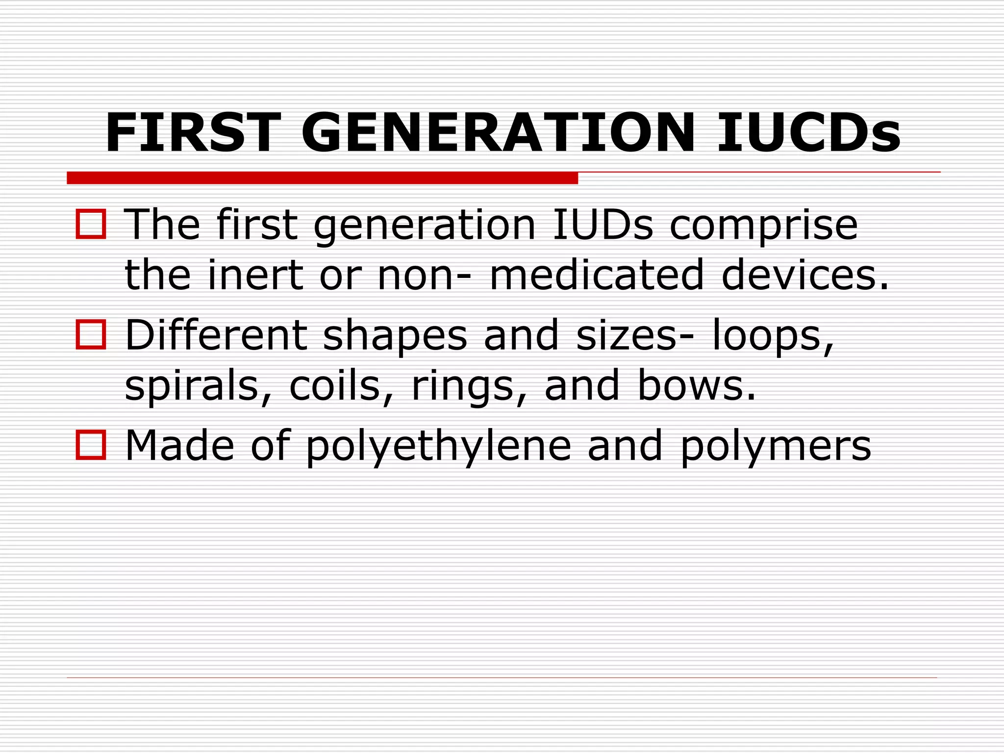 FIRST GENERATION IUCDs
 The first generation IUDs comprise
the inert or non- medicated devices.
 Different shapes and sizes- loops,
spirals, coils, rings, and bows.
 Made of polyethylene and polymers
 