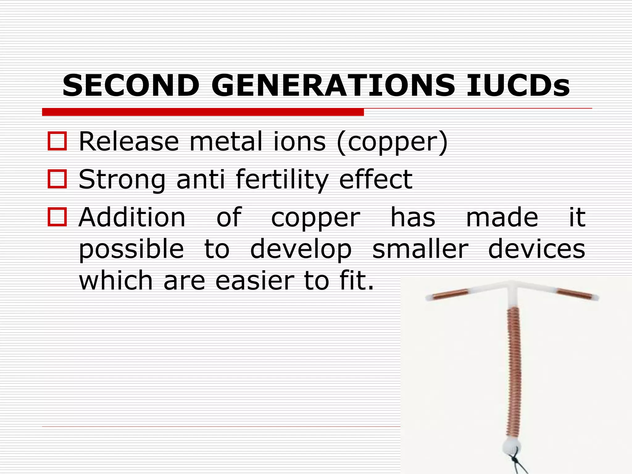 SECOND GENERATIONS IUCDs
 Release metal ions (copper)
 Strong anti fertility effect
 Addition of copper has made it
possible to develop smaller devices
which are easier to fit.
 