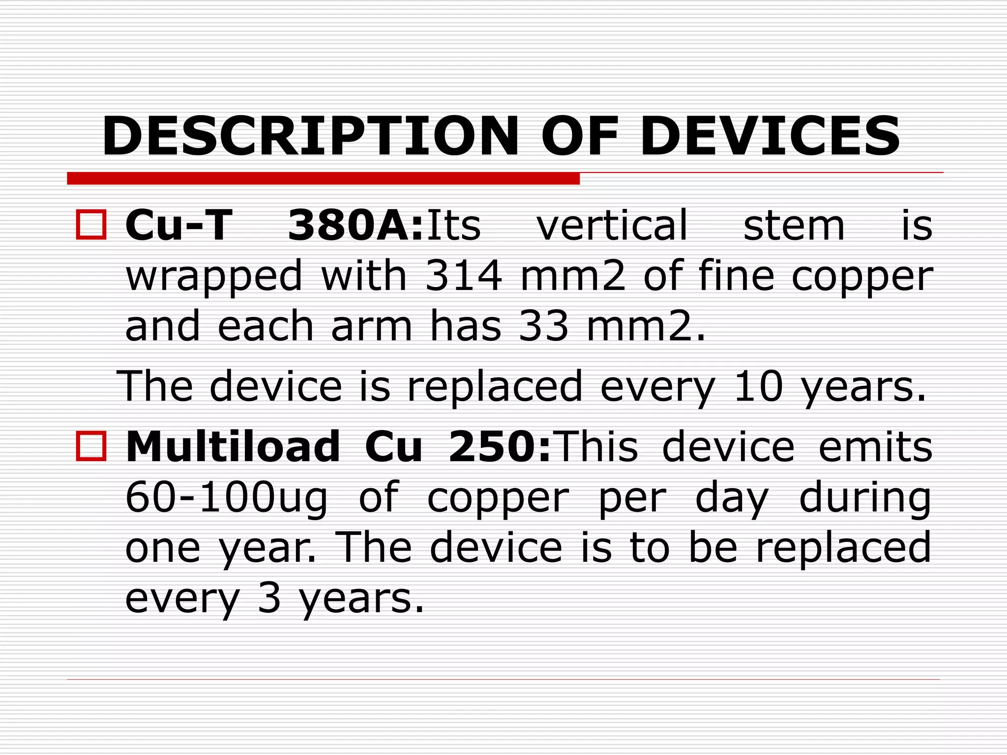 DESCRIPTION OF DEVICES
 Cu-T 380A:Its vertical stem is
wrapped with 314 mm2 of fine copper
and each arm has 33 mm2.
The device is replaced every 10 years.
 Multiload Cu 250:This device emits
60-100ug of copper per day during
one year. The device is to be replaced
every 3 years.
 