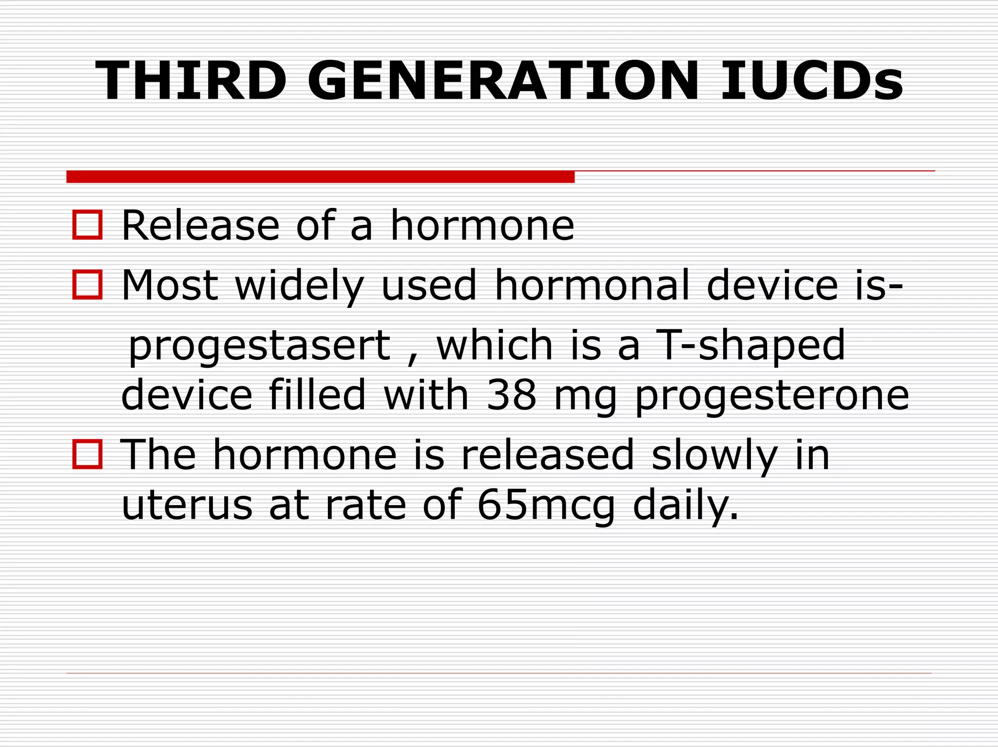THIRD GENERATION IUCDs
 Release of a hormone
 Most widely used hormonal device is-
progestasert , which is a T-shaped
device filled with 38 mg progesterone
 The hormone is released slowly in
uterus at rate of 65mcg daily.
 