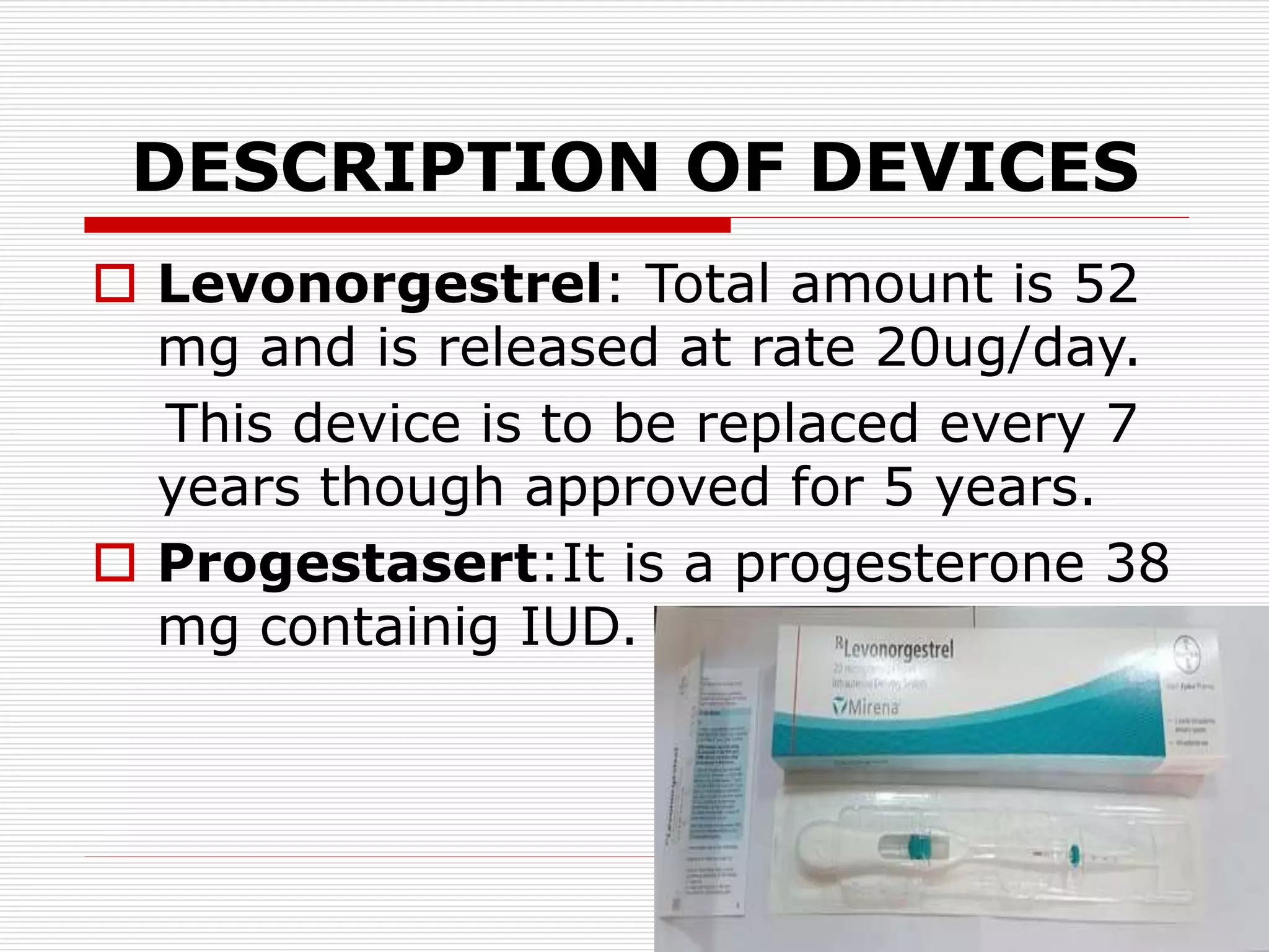 DESCRIPTION OF DEVICES
 Levonorgestrel: Total amount is 52
mg and is released at rate 20ug/day.
This device is to be replaced every 7
years though approved for 5 years.
 Progestasert:It is a progesterone 38
mg containig IUD.
 