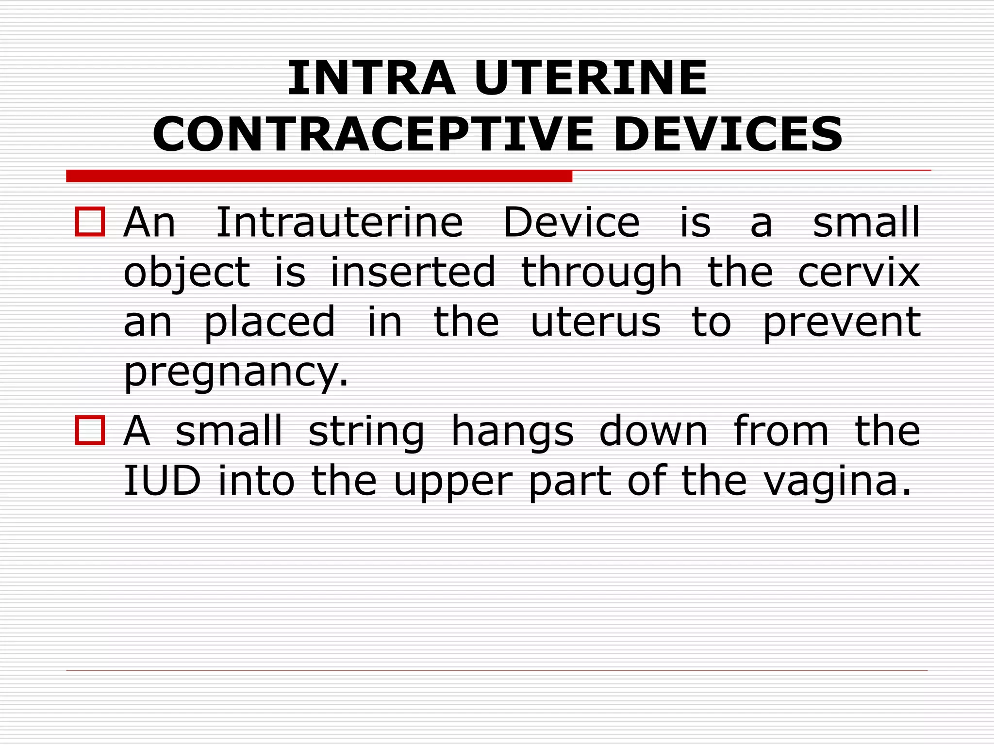 INTRA UTERINE
CONTRACEPTIVE DEVICES
 An Intrauterine Device is a small
object is inserted through the cervix
an placed in the uterus to prevent
pregnancy.
 A small string hangs down from the
IUD into the upper part of the vagina.
 