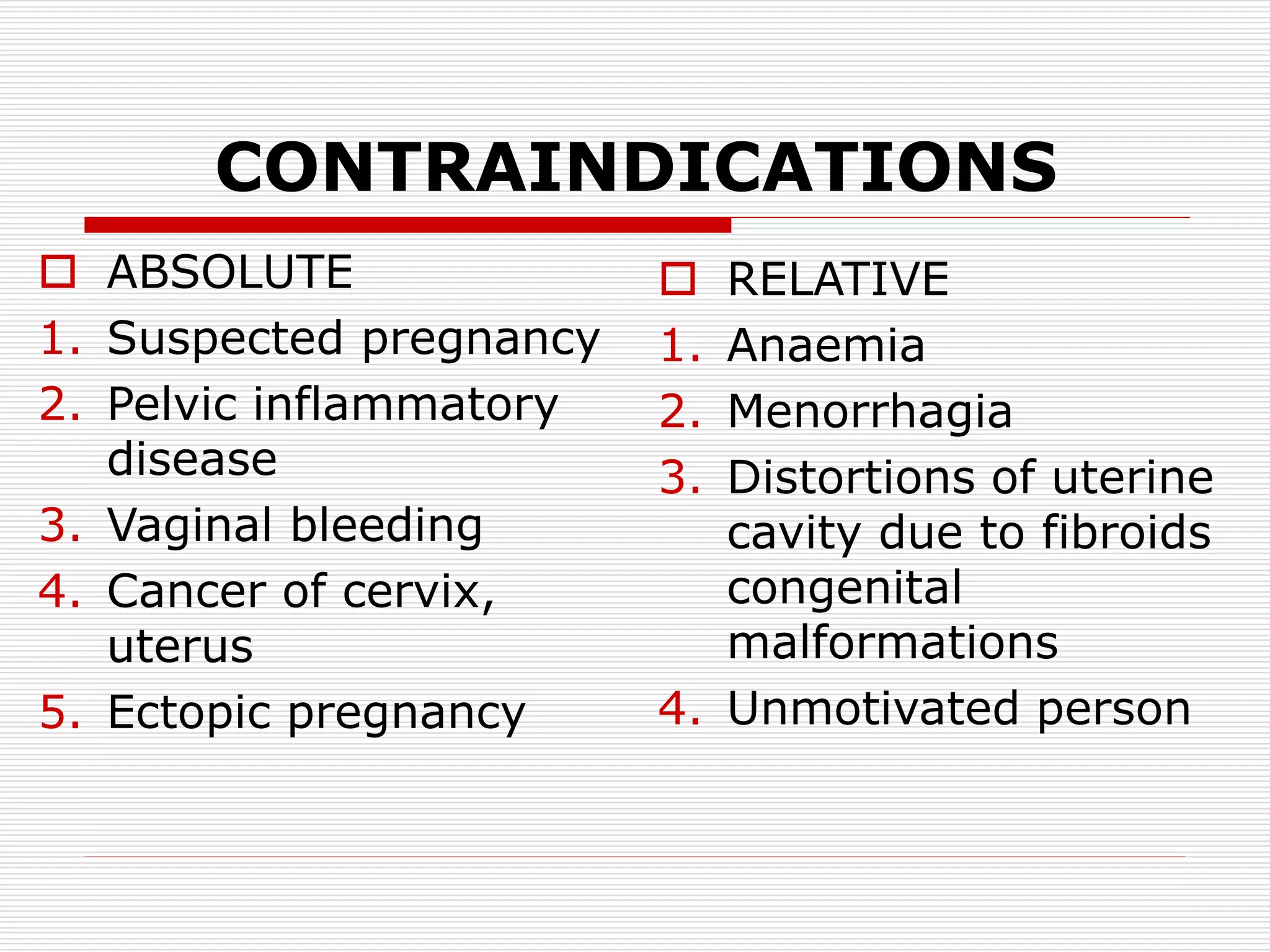 CONTRAINDICATIONS
 ABSOLUTE
1. Suspected pregnancy
2. Pelvic inflammatory
disease
3. Vaginal bleeding
4. Cancer of cervix,
uterus
5. Ectopic pregnancy
 RELATIVE
1. Anaemia
2. Menorrhagia
3. Distortions of uterine
cavity due to fibroids
congenital
malformations
4. Unmotivated person
 