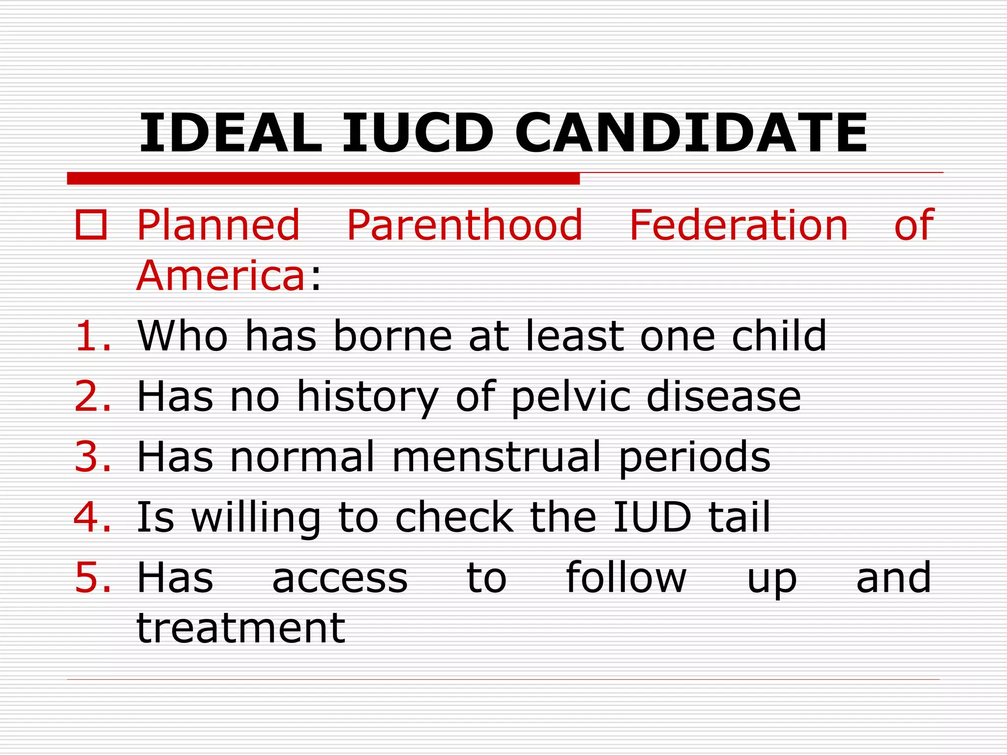 IDEAL IUCD CANDIDATE
 Planned Parenthood Federation of
America:
1. Who has borne at least one child
2. Has no history of pelvic disease
3. Has normal menstrual periods
4. Is willing to check the IUD tail
5. Has access to follow up and
treatment
 