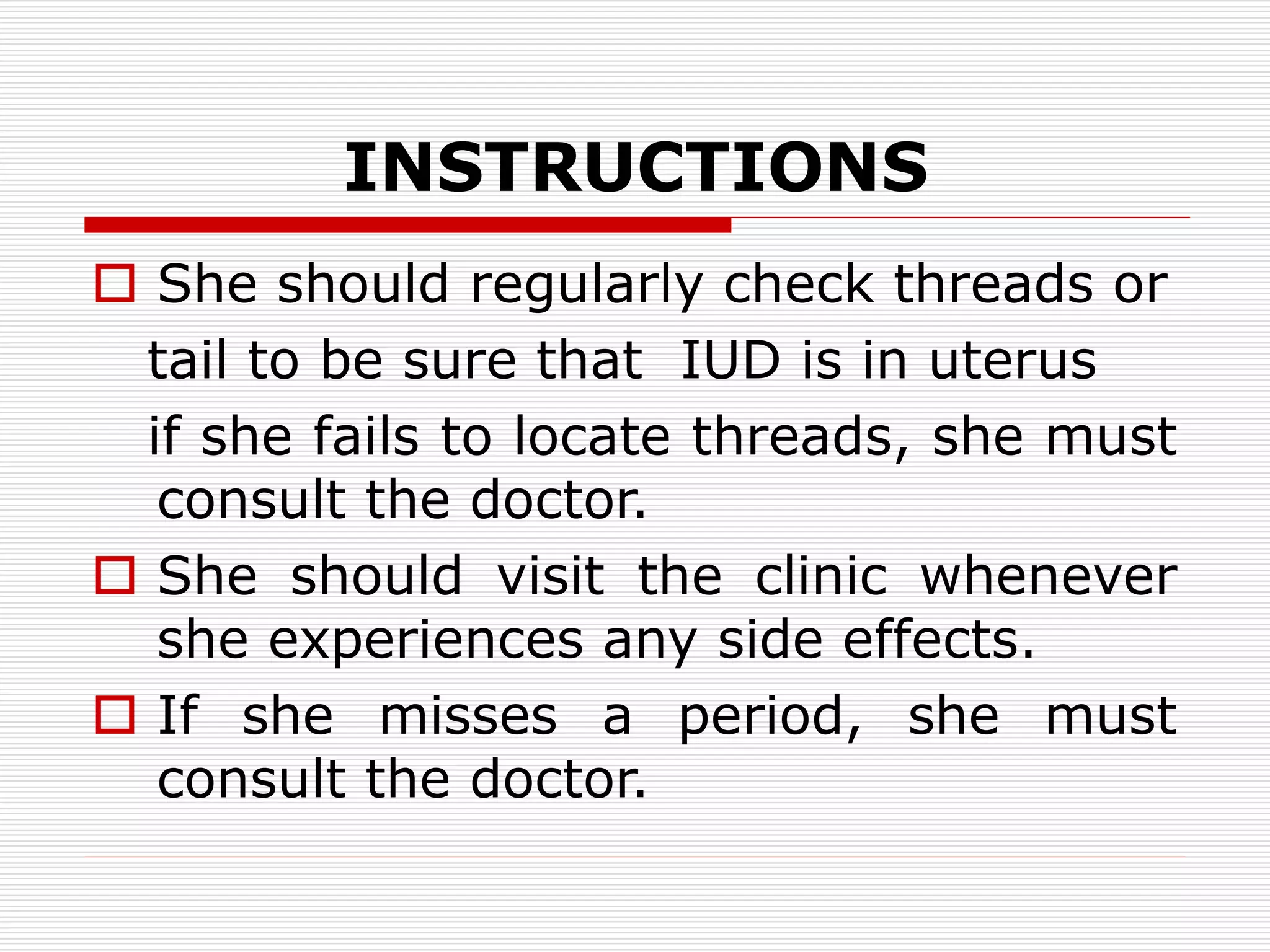 INSTRUCTIONS
 She should regularly check threads or
tail to be sure that IUD is in uterus
if she fails to locate threads, she must
consult the doctor.
 She should visit the clinic whenever
she experiences any side effects.
 If she misses a period, she must
consult the doctor.
 
