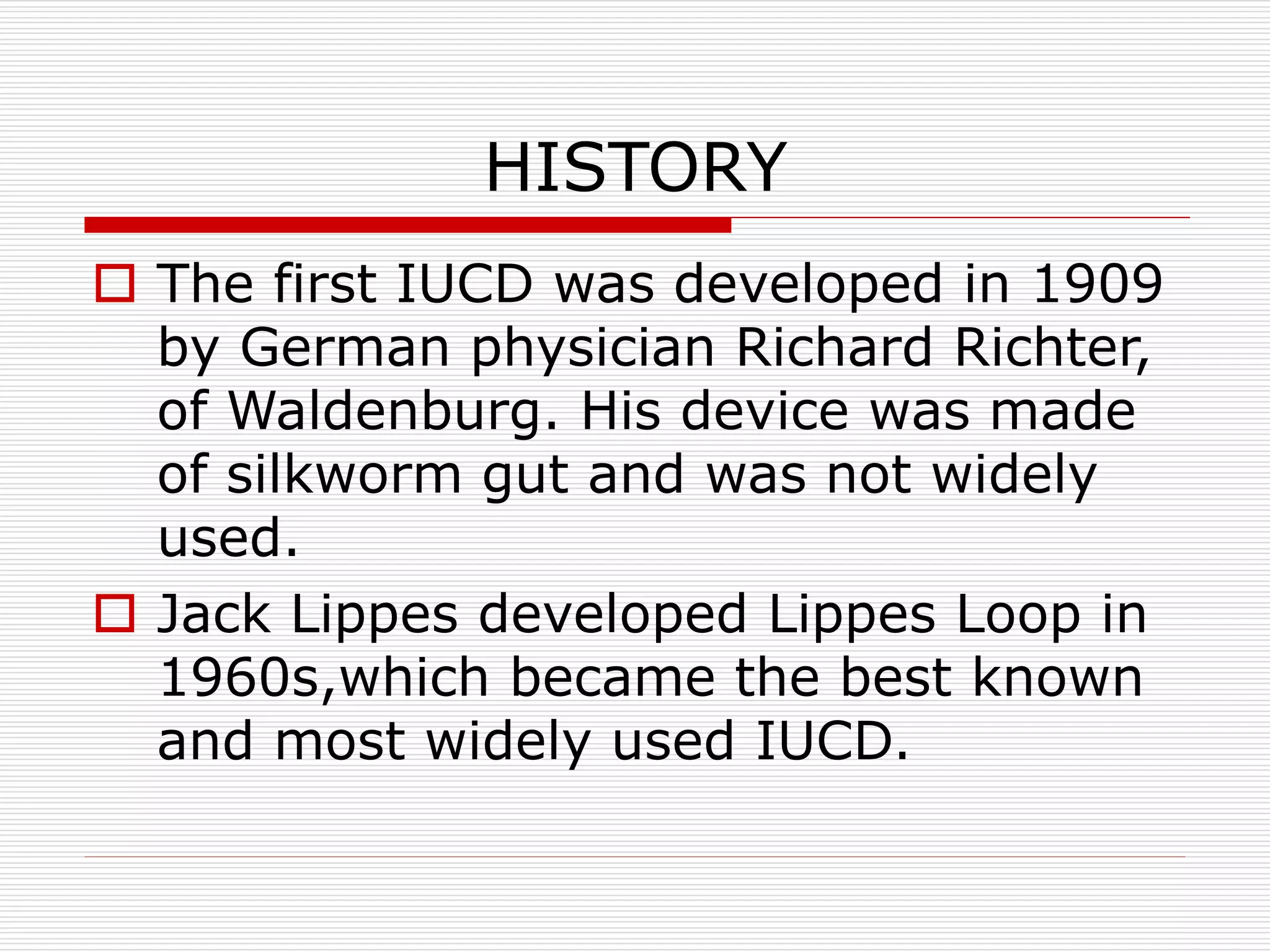 HISTORY
 The first IUCD was developed in 1909
by German physician Richard Richter,
of Waldenburg. His device was made
of silkworm gut and was not widely
used.
 Jack Lippes developed Lippes Loop in
1960s,which became the best known
and most widely used IUCD.
 