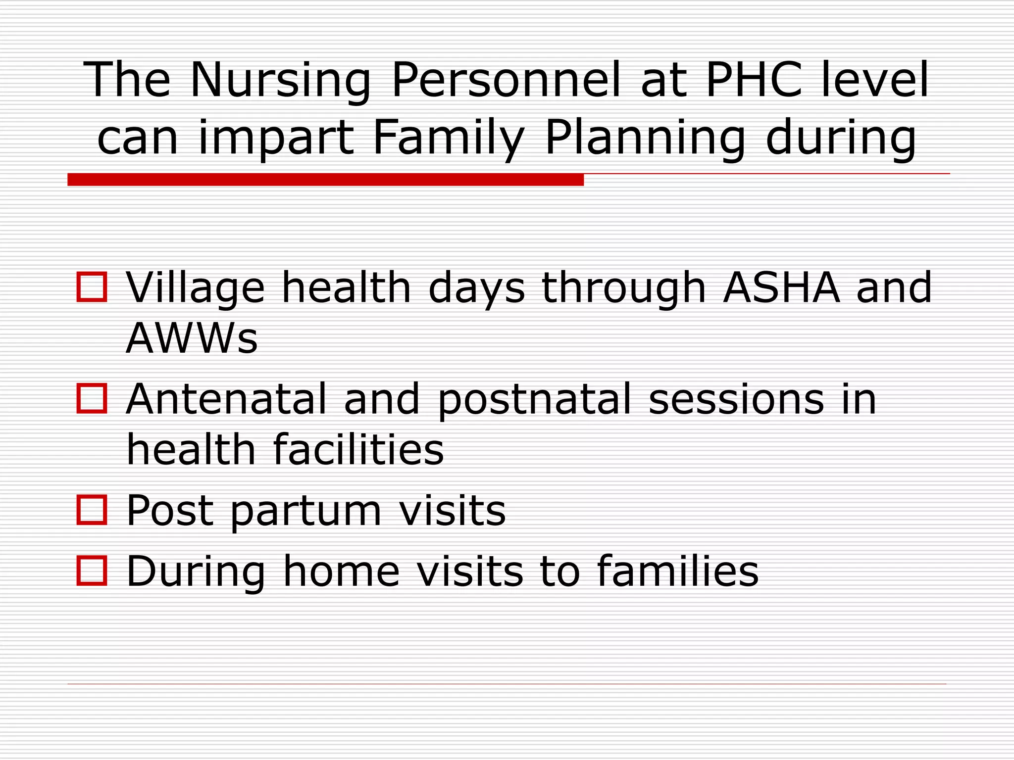 The Nursing Personnel at PHC level
can impart Family Planning during
 Village health days through ASHA and
AWWs
 Antenatal and postnatal sessions in
health facilities
 Post partum visits
 During home visits to families
 