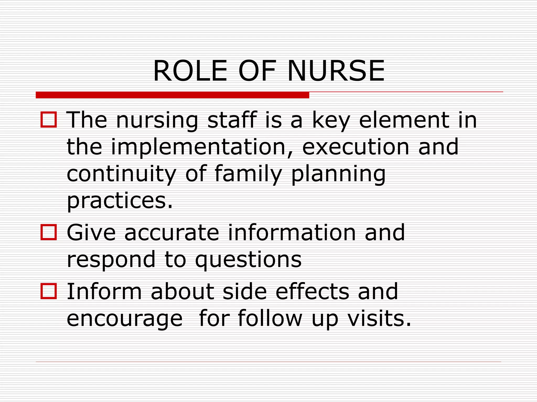 ROLE OF NURSE
 The nursing staff is a key element in
the implementation, execution and
continuity of family planning
practices.
 Give accurate information and
respond to questions
 Inform about side effects and
encourage for follow up visits.
 