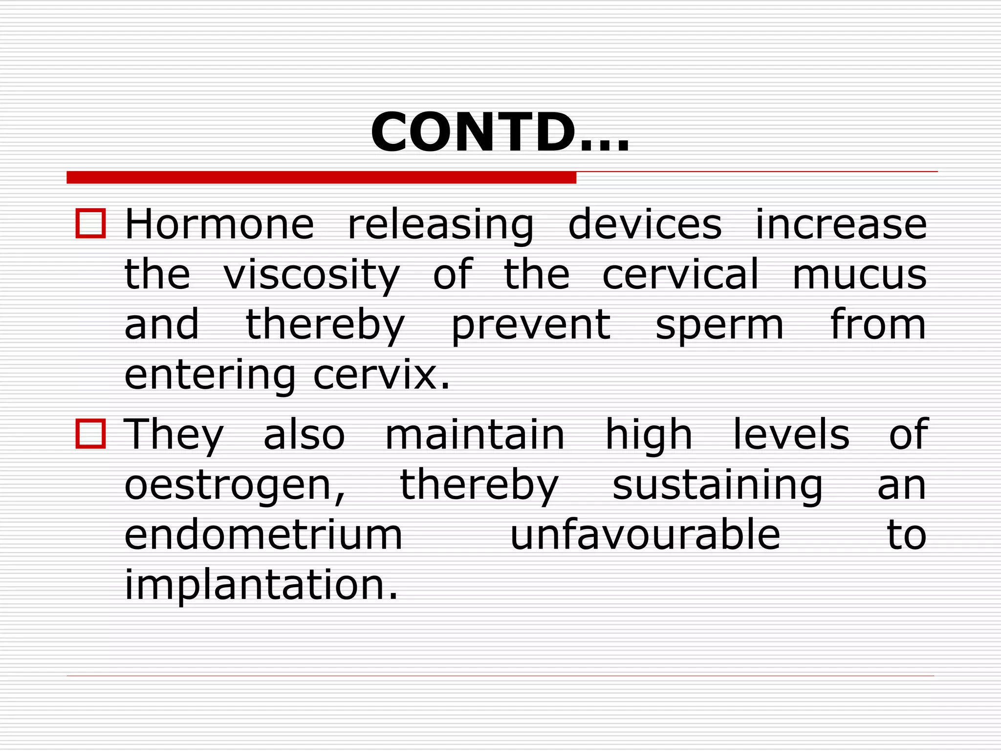 CONTD…
 Hormone releasing devices increase
the viscosity of the cervical mucus
and thereby prevent sperm from
entering cervix.
 They also maintain high levels of
oestrogen, thereby sustaining an
endometrium unfavourable to
implantation.
 