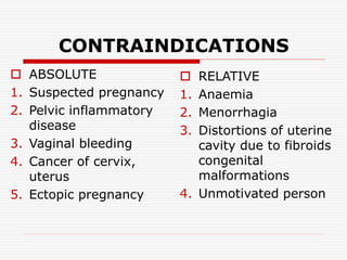 CONTRAINDICATIONS
 ABSOLUTE
1. Suspected pregnancy
2. Pelvic inflammatory
disease
3. Vaginal bleeding
4. Cancer of cervix,
uterus
5. Ectopic pregnancy
 RELATIVE
1. Anaemia
2. Menorrhagia
3. Distortions of uterine
cavity due to fibroids
congenital
malformations
4. Unmotivated person
 
