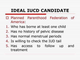 IDEAL IUCD CANDIDATE
 Planned Parenthood Federation of
America:
1. Who has borne at least one child
2. Has no history of pelvic disease
3. Has normal menstrual periods
4. Is willing to check the IUD tail
5. Has access to follow up and
treatment
 