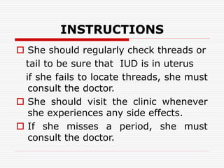INSTRUCTIONS
 She should regularly check threads or
tail to be sure that IUD is in uterus
if she fails to locate threads, she must
consult the doctor.
 She should visit the clinic whenever
she experiences any side effects.
 If she misses a period, she must
consult the doctor.
 