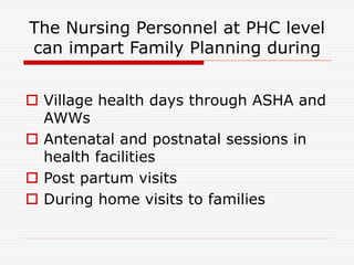 The Nursing Personnel at PHC level
can impart Family Planning during
 Village health days through ASHA and
AWWs
 Antenatal and postnatal sessions in
health facilities
 Post partum visits
 During home visits to families
 