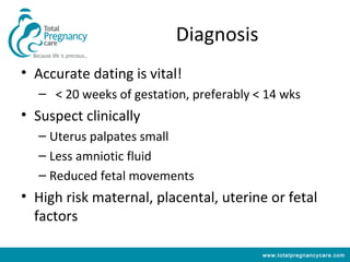 Diagnosis
• Accurate dating is vital!
  – < 20 weeks of gestation, preferably < 14 wks
• Suspect clinically
  – Uterus palpates small
  – Less amniotic fluid
  – Reduced fetal movements
• High risk maternal, placental, uterine or fetal
  factors

                                         www.totalpregnancycare.com
 