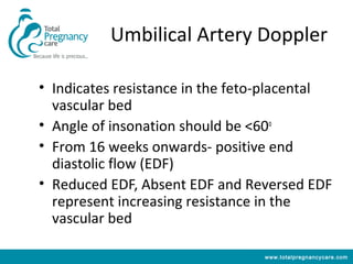 Umbilical Artery Doppler

• Indicates resistance in the feto-placental
  vascular bed
• Angle of insonation should be <60o
• From 16 weeks onwards- positive end
  diastolic flow (EDF)
• Reduced EDF, Absent EDF and Reversed EDF
  represent increasing resistance in the
  vascular bed

                                 www.totalpregnancycare.com
 