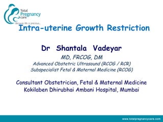 Intra-uterine Growth Restriction

         Dr Shantala Vadeyar
                  MD, FRCOG, DM
      Advanced Obstetric Ultrasound (RCOG / RCR)
     Subspecialist Fetal & Maternal Medicine (RCOG)

Consultant Obstetrician, Fetal & Maternal Medicine
   Kokilaben Dhirubhai Ambani Hospital, Mumbai




                                              www.totalpregnancycare.com
 