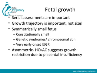 Fetal growth
• Serial assessments are important
• Growth trajectory is important, not size!
• Symmetrically small fetus
  – Constitutionally small
  – Genetic syndromes/ chromosomal abn
  – Very early onset IUGR
• Asymmetric- HC>AC suggests growth
  restriction due to placental insufficiency


                                      www.totalpregnancycare.com
 
