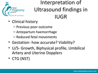 Interpretation of
               Ultrasound findings in
                        IUGR
• Clinical history
   – Previous poor outcome
   – Antepartum haemorrhage
   – Reduced fetal movements
• Gestation- how accurate? Viability?
• U/S- Growth, Biphysical profile, Umbilical
  Artery and Uterine Dopplers
• CTG (NST)

                                     www.totalpregnancycare.com
 