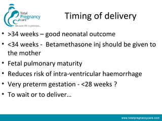 Timing of delivery
• >34 weeks – good neonatal outcome
• <34 weeks - Betamethasone inj should be given to
  the mother
• Fetal pulmonary maturity
• Reduces risk of intra-ventricular haemorrhage
• Very preterm gestation - <28 weeks ?
• To wait or to deliver…


                                      www.totalpregnancycare.com
 