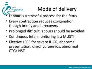 Mode of delivery
• Labour is a stressful process for the fetus
• Every contraction reduces oxygenation,
  though briefly and it recovers
• Prolonged difficult labours should be avoided!
• Continuous fetal monitoring is a MUST!
• Elective LSCS for severe IUGR, abnormal
  presentation, oligohydramnios, abnormal
  CTG/ NST


                                      www.totalpregnancycare.com
 