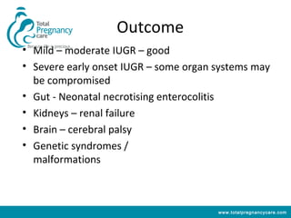 Outcome
• Mild – moderate IUGR – good
• Severe early onset IUGR – some organ systems may
  be compromised
• Gut - Neonatal necrotising enterocolitis
• Kidneys – renal failure
• Brain – cerebral palsy
• Genetic syndromes /
  malformations



                                       www.totalpregnancycare.com
 