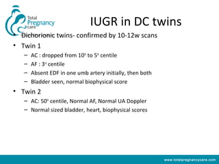 IUGR in DC twins
• Dichorionic twins- confirmed by 10-12w scans
• Twin 1
   –   AC : dropped from 10th to 5th centile
   –   AF : 3rd centile
   –   Absent EDF in one umb artery initially, then both
   –   Bladder seen, normal biophysical score
• Twin 2
   – AC: 50th centile, Normal AF, Normal UA Doppler
   – Normal sized bladder, heart, biophysical scores




                                                           www.totalpregnancycare.com
 