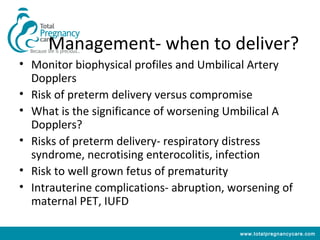 Management- when to deliver?
• Monitor biophysical profiles and Umbilical Artery
  Dopplers
• Risk of preterm delivery versus compromise
• What is the significance of worsening Umbilical A
  Dopplers?
• Risks of preterm delivery- respiratory distress
  syndrome, necrotising enterocolitis, infection
• Risk to well grown fetus of prematurity
• Intrauterine complications- abruption, worsening of
  maternal PET, IUFD

                                          www.totalpregnancycare.com
 