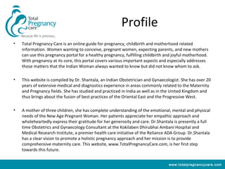 Profile
•   Total Pregnancy Care is an online guide for pregnancy, childbirth and motherhood related
    information. Women wanting to conceive, pregnant women, expecting parents, and new mothers
    can use this pregnancy portal for a healthy pregnancy, fulfilling childbirth and joyful motherhood.
    With pregnancy at its core, this portal covers various important aspects and especially addresses
    those matters that the Indian Woman always wanted to know but did not know whom to ask.

•   This website is compiled by Dr. Shantala, an Indian Obstetrician and Gynaecologist. She has over 20
    years of extensive medical and diagnostics experience in areas commonly related to the Maternity
    and Pregnancy fields. She has studied and practiced in India as well as in the United Kingdom and
    thus brings about the fusion of best practices of the Oriental East and the Progressive West.

•   A mother of three children, she has complete understanding of the emotional, mental and physical
    needs of the New Age Pregnant Woman. Her patients appreciate her empathic approach and
    wholeheartedly express their gratitude for her generosity and care. Dr.Shantala is presently a full
    time Obstetrics and Gynaecology Consultant at the Kokilaben Dhirubhai Ambani Hospital and
    Medical Research Institute, a premier health care initiative of the Reliance ADA Group. Dr.Shantala
    has a clear vision to promote a holistic pregnancy approach and her mission is to provide
    comprehensive maternity care. This website, www.TotalPregnancyCare.com, is her first step
    towards this future.


                                                                                  www.totalpregnancycare.com
 
